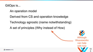12
4
GitOps is...
An operation model
Derived from CS and operation knowledge
Technology agnostic (name notwithstanding)
A set of principles (Why instead of How)
Although
Weaveworks
can help
with how
 