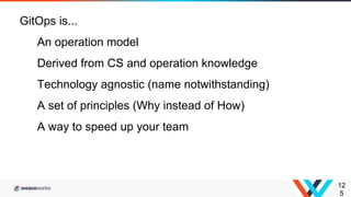 12
5
GitOps is...
An operation model
Derived from CS and operation knowledge
Technology agnostic (name notwithstanding)
A set of principles (Why instead of How)
A way to speed up your team
 