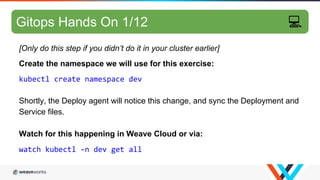 GitOps hands-on 4/10
[Only do this step if you didn’t do it in your cluster earlier]
Create the namespace we will use for this exercise:
kubectl create namespace dev
Shortly, the Deploy agent will notice this change, and sync the Deployment and
Service files.
Watch for this happening in Weave Cloud or via:
watch kubectl -n dev get all
Gitops Hands On 1/12 💻
 