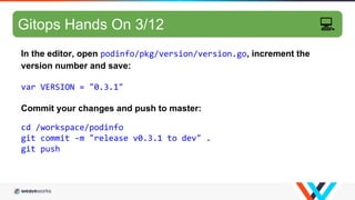 GitOps hands-on 7/10
In the editor, open podinfo/pkg/version/version.go, increment the
version number and save:
var VERSION = "0.3.1"
Commit your changes and push to master:
cd /workspace/podinfo
git commit -m "release v0.3.1 to dev" .
git push
Gitops Hands On 3/12 💻
 
