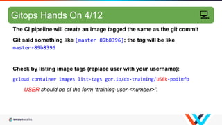 GitOps hands-on 2/10
The CI pipeline will create an image tagged the same as the git commit
Git said something like [master 89b8396]; the tag will be like
master-89b8396
Check by listing image tags (replace user with your username):
gcloud container images list-tags gcr.io/dx-training/USER-podinfo
USER should be of the form “training-user-<number>”.
Gitops Hands On 4/12 💻
 