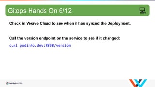 GitOps hands-on 5/10
Check in Weave Cloud to see when it has synced the Deployment.
Call the version endpoint on the service to see if it changed:
curl podinfo.dev:9898/version
Gitops Hands On 6/12 💻
 