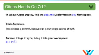 GitOps hands-on 6/10
In Weave Cloud Deploy, find the podinfo Deployment in dev Namespace.
Click Automate.
This creates a commit, because git is our single source of truth.
To keep things in sync, bring it into your workspace:
git pull
Gitops Hands On 7/12 💻
 