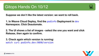 GitOps hands-on 8/10
Suppose we don’t like the latest version: we want to roll back.
1. In Weave Cloud Deploy, find the podinfo Deployment in dev
Namespace. Click Deautomate.
2. The UI shows a list of images - select the one you want and click
Release, then again to confirm.
3. Check again which version is running:
watch curl podinfo.dev:9898/version
Gitops Hands On 10/12 💻
 