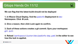 GitOps hands-on 8/10
We can flag that the latest build should not be deployed
1. In Weave Cloud Deploy, find the podinfo Deployment in dev
Namespace. Click 🔒Lock.
2. Give a reason, then click Lock again to confirm.
3. Each of these actions creates a git commit. Sync your workspace:
git pull
4. Reload /workspace/cluster/dev/podinfo-dep.yaml in the editor to see
how the lock is applied.
Gitops Hands On 11/12 💻
 