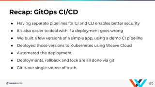 170
● Having separate pipelines for CI and CD enables better security
● It’s also easier to deal with if a deployment goes wrong
● We built a few versions of a simple app, using a demo CI pipeline
● Deployed those versions to Kubernetes using Weave Cloud
● Automated the deployment
● Deployments, rollback and lock are all done via git
● Git is our single source of truth.
Recap: GitOps CI/CD
 