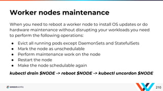 When you need to reboot a worker node to install OS updates or do
hardware maintenance without disrupting your workloads you need
to perform the following operations:
● Evict all running pods except DaemonSets and StatefulSets
● Mark the node as unschedulable
● Perform maintenance work on the node
● Restart the node
● Make the node schedulable again
kubectl drain $NODE -> reboot $NODE -> kubectl uncordon $NODE
Worker nodes maintenance
210
 