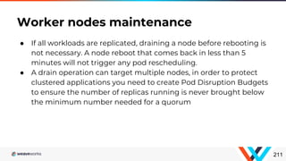● If all workloads are replicated, draining a node before rebooting is
not necessary. A node reboot that comes back in less than 5
minutes will not trigger any pod rescheduling.
● A drain operation can target multiple nodes, in order to protect
clustered applications you need to create Pod Disruption Budgets
to ensure the number of replicas running is never brought below
the minimum number needed for a quorum
Worker nodes maintenance
211
 