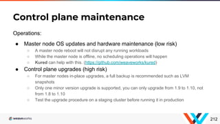 Operations:
● Master node OS updates and hardware maintenance (low risk)
○ A master node reboot will not disrupt any running workloads
○ While the master node is offline, no scheduling operations will happen
○ Kured can help with this. (https://github.com/weaveworks/kured)
● Control plane upgrades (high risk)
○ For master nodes in-place upgrades, a full backup is recommended such as LVM
snapshots
○ Only one minor version upgrade is supported, you can only upgrade from 1.9 to 1.10, not
from 1.8 to 1.10
○ Test the upgrade procedure on a staging cluster before running it in production
Control plane maintenance
212
 