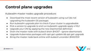 Kubeadm master nodes upgrade procedure:
● Download the most recent version of kubeadm using curl (do not
upgrading the kubeadm OS package)
● Run kubeadm upgrade plan to check if your cluster is upgradeable
● Pick a version to upgrade to and run kubeadm upgrade apply v1.10.2
● Upgrade your CNI by applying the new DaemonSet definition
● Drain the master node with kubectl drain $HOST --ignore-daemonsets
● Upgrade Kubernetes packages with apt-get update && apt-get upgrade
● Bring the master node back online with kubectl uncordon $MASTER
Control plane upgrades
213
 
