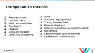 ❏ Readiness check
❏ Liveness check
❏ Metric instrumentation
❏ Dashboards
❏ Playbook
❏ Limits and requests
❏ Labels and annotations
The Application checklist
21
8
❏ Alerts
❏ Structured logging output
❏ Tracing instrumentation
❏ Graceful shutdowns
❏ Graceful dependency (w. readiness check)
❏ Configmaps
❏ Labeled images using commit sha
❏ Locked down runtime context
 