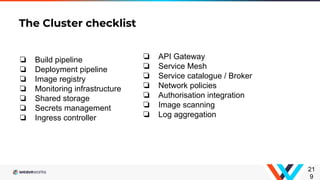 The Cluster checklist
21
9
❏ API Gateway
❏ Service Mesh
❏ Service catalogue / Broker
❏ Network policies
❏ Authorisation integration
❏ Image scanning
❏ Log aggregation
❏ Build pipeline
❏ Deployment pipeline
❏ Image registry
❏ Monitoring infrastructure
❏ Shared storage
❏ Secrets management
❏ Ingress controller
 