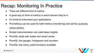 22
0
Recap: Monitoring In Practice
● There are different kind of metrics
● A good way to think of metrics is which domain they’re in
● It’s trivial to instrument your applications
● Prometheus can be used for both metrics (monitoring) and ad-hoc querying
(observability)
● Simple instrumentation can yield deep insights
● PromQL deals with scalar and vector series
● PromQL has gauges, histograms and counters
● PromQL has many useful functions available
 