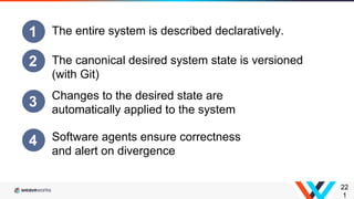 22
1
1 The entire system is described declaratively.
2 The canonical desired system state is versioned
(with Git)
3 Changes to the desired state are
automatically applied to the system
4 Software agents ensure correctness
and alert on divergence
 