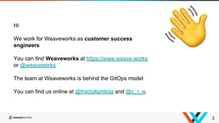 3
Hi
We work for Weaveworks as customer success
engineers
You can find Weaveworks at https://www.weave.works
or @weaveworks
The team at Weaveworks is behind the GitOps model
You can find us online at @fractallambda and @c_r_w
 