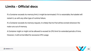 34
If a Container exceeds its memory limit, it might be terminated. If it is restartable, the kubelet will
restart it, as with any other type of runtime failure.
If a Container exceeds its memory request, it is likely that its Pod will be evicted whenever the
node runs out of memory.
A Container might or might not be allowed to exceed its CPU limit for extended periods of time.
However, it will not be killed for excessive CPU usage
Limits - Official docs
 