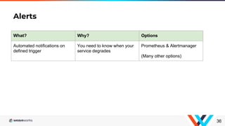 Alerts
36
What? Why? Options
Automated notifications on
defined trigger
You need to know when your
service degrades
Prometheus & Alertmanager
(Many other options)
 