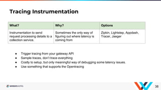 Tracing Instrumentation
38
What? Why? Options
Instrumentation to send
request processing details to a
collection service.
Sometimes the only way of
figuring out where latency is
coming from
Zipkin, Lightstep, Appdash,
Tracer, Jaeger
● Trigger tracing from your gateway API
● Sample traces, don’t trace everything
● Costly to setup, but only meaningful way of debugging some latency issues.
● Use something that supports the Opentracing
 