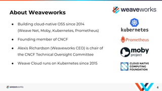 ● Building cloud-native OSS since 2014
(Weave Net, Moby, Kubernetes, Prometheus)
● Founding member of CNCF
● Alexis Richardson (Weaveworks CEO) is chair of
the CNCF Technical Oversight Committee
● Weave Cloud runs on Kubernetes since 2015
4
About Weaveworks
 