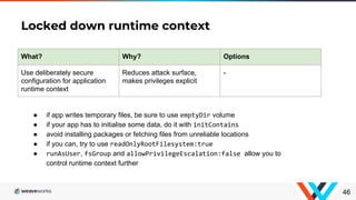 Locked down runtime context
46
What? Why? Options
Use deliberately secure
configuration for application
runtime context
Reduces attack surface,
makes privileges explicit
-
● if app writes temporary files, be sure to use emptyDir volume
● if your app has to initialise some data, do it with initContains
● avoid installing packages or fetching files from unreliable locations
● if you can, try to use readOnlyRootFilesystem:true
● runAsUser, fsGroup and allowPrivilegeEscalation:false allow you to
control runtime context further
 