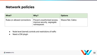 Network policies
58
What? Why? Options
Rules on allowed connections Prevent unauthorised access,
improve security, segregate
namespaces
Weave Net, Calico
● Node level (kernel) controls and restrictions of traffic
● Need a CNI plugin
 
