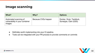 Image scanning
60
What? Why? Options
Automated scanning of
vulnerability in your container
images
Because CVEs happen Docker, Snyk, Twistlock,
Sonatype, Clair (OSS)
● Definitely worth implementing into your CI pipeline.
● Tools can be integrated with your PR process to provide comments on commits
 