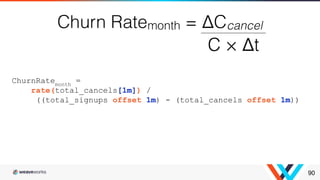 90
ChurnRatemonth
=
rate(total_cancels[1m]) /
((total_signups offset 1m) - (total_cancels offset 1m))
 