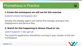 GitOps hands-on 4/10
1. Create the namespace we will use for this exercise
kubectl create namespace dev
Shortly, the Deploy agent will notice this change, and sync the
Deployment and Service files.
2. Watch for this happening in Weave Cloud or via:
watch kubectl -n dev get all
The podinfo application should be running in your cluster in the dev
namespace
Prometheus in Practice 💻
 