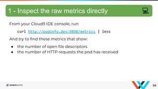 From your Cloud9 IDE console, run:
curl http://podinfo.dev:9898/metrics | less
And try to find these metrics that show:
● the number of open file descriptors
● the number of HTTP requests the pod has received
94
1 - Inspect the raw metrics directly 💻
 