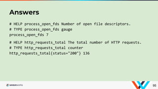 # HELP process_open_fds Number of open file descriptors.
# TYPE process_open_fds gauge
process_open_fds 7
# HELP http_requests_total The total number of HTTP requests.
# TYPE http_requests_total counter
http_requests_total{status="200"} 136
Answers
95
 