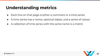 ● Each line on that page is either a comment or a time series
● A time series has a name, optional labels, and a series of values
● A collection of time series with the same name is a metric
Understanding metrics
96
 