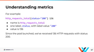 For example:
http_requests_total{status="200"} 136
● name is http_requests_total
● one label, status, with label value "200"
● value is 136
Since the pod launched, we've received 136 HTTP requests with status
200.
Understanding metrics
97
 