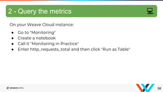 On your Weave Cloud instance:
● Go to "Monitoring"
● Create a notebook
● Call it "Monitoring in Practice"
● Enter http_requests_total and then click "Run as Table"
Exercise: query metrics
98
2 - Query the metrics 💻
 