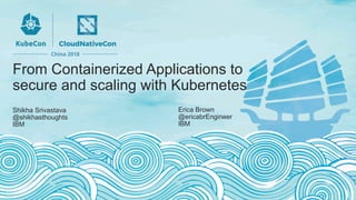 From Containerized Applications to
secure and scaling with Kubernetes
Shikha Srivastava
@shikhasthoughts
IBM
Erica Brown
@ericabrEngineer
IBM
 