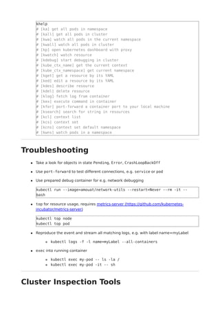 khelp
# [ka] get all pods in namespace
# [kall] get all pods in cluster
# [kwa] watch all pods in the current namespace
# [kwall] watch all pods in cluster
# [kp] open kubernetes dashboard with proxy
# [kwatch] watch resource
# [kdebug] start debugging in cluster
# [kube_ctx_name] get the current context
# [kube_ctx_namespace] get current namespace
# [kget] get a resource by its YAML
# [ked] edit a resource by its YAML
# [kdes] describe resource
# [kdel] delete resource
# [klog] fetch log from container
# [kex] execute command in container
# [kfor] port-forward a container port to your local machine
# [ksearch] search for string in resources
# [kcl] context list
# [kcs] context set
# [kcns] context set default namespace
# [kwns] watch pods in a namespace
Troubleshooting
Take a look for objects in state Pending, Error, CrashLoopBackOff
Use port-forward to test different connections, e.g. service or pod
Use prepared debug container for e.g. network debugging
kubectl run --image=amouat/network-utils --restart=Never --rm -it --
bash
top for resource usage, requires metrics-server (https://github.com/kubernetes-
incubator/metrics-server)
kubectl top node
kubectl top pod
Reproduce the event and stream all matching logs, e.g. with label name=myLabel
kubectl logs -f -l name=myLabel --all-containers
exec into running container
kubectl exec my-pod -- ls -la /
kubectl exec my-pod -it -- sh
Cluster Inspection Tools
 