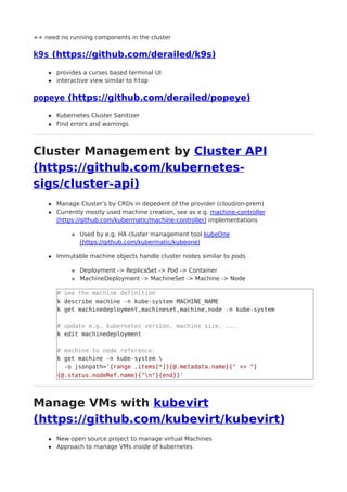 ++ need no running components in the cluster
k9s (https://github.com/derailed/k9s)
provides a curses based terminal UI
interactive view similar to htop
popeye (https://github.com/derailed/popeye)
Kubernetes Cluster Sanitizer
Find errors and warnings
Cluster Management by Cluster API
(https://github.com/kubernetes-
sigs/cluster-api)
Manage Cluster's by CRDs in depedent of the provider (cloud/on-prem)
Currently mostly used machine creation, see as e.g. machine-controller
(https://github.com/kubermatic/machine-controller) implementations
Used by e.g. HA cluster management tool kubeOne
(https://github.com/kubermatic/kubeone)
Immutable machine objects handle cluster nodes similar to pods
Deployment -> ReplicaSet -> Pod -> Container
MachineDeployment -> MachineSet -> Machine -> Node
# see the machine definition
k describe machine -n kube-system MACHINE_NAME
k get machinedeployment,machineset,machine,node -n kube-system
# update e.g. kubernetes version, machine size, ...
k edit machinedeployment
# machine to node reference:
k get machine -n kube-system 
-o jsonpath='{range .items[*]}{@.metadata.name}{" >> "}
{@.status.nodeRef.name}{"n"}{end}}'
Manage VMs with kubevirt
(https://github.com/kubevirt/kubevirt)
New open source project to manage virtual Machines
Approach to manage VMs inside of kubernetes
 