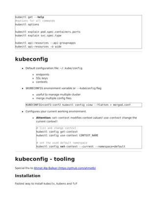 kubectl get --help
#options for all commands
kubectl options
kubectl explain pod.spec.containers.ports
kubectl explain svc.spec.type
kubectl api-resources --api-group=apps
kubectl api-resources -o wide
kubeconfig
Default configuration file: ~/.kube/config
endpoints
SSL keys
contexts
$KUBECONFIG environment variable or --kubeconfig flag
useful to manage multiple cluster
merge multiple config files
KUBECONFIG=conf1:conf2 kubectl config view --flatten > merged.conf
Configures your current working environment.
Attention: set-context modifies context values! use-context change the
current context!
# list and change context
kubectl config get-context
kubectl config use-context CONTEXT_NAME
# set the used default namespace
kubectl config set-context --current --namespace=default
kubeconfig - tooling
Special thx to Ahmet Alp Balkan (https://github.com/ahmetb)
Installation
Fastest way to install kubectx, kubens and fzf
 