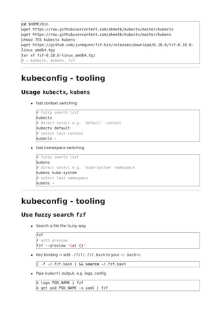 cd $HOME/bin
wget https://raw.githubusercontent.com/ahmetb/kubectx/master/kubectx
wget https://raw.githubusercontent.com/ahmetb/kubectx/master/kubens
chmod 755 kubectx kubens
wget https://github.com/junegunn/fzf-bin/releases/download/0.18.0/fzf-0.18.0-
linux_amd64.tgz
tar xf fzf-0.18.0-linux_amd64.tgz
# → kubectx, kubens, fzf
kubeconfig - tooling
Usage kubectx, kubens
fast context switching
# fuzzy search list
kubectx
# direct select e.g. `default` context
kubectx default
# select last context
kubectx -
fast namespace switching
# fuzzy search list
kubens
# direct select e.g. `kube-system` namespace
kubens kube-system
# select last namespace
kubens -
kubeconfig - tooling
Use fuzzy search fzf
Search a file the fuzzy way
fzf
# with preview
fzf --preview 'cat {}'
Key binding → add ./fzf/.fzf.bash to your ~/.bashrc
[ -f ~/.fzf.bash ] && source ~/.fzf.bash
Pipe kubectl output, e.g. logs, config
k logs POD_NAME | fzf
k get pod POD_NAME -o yaml | fzf
 