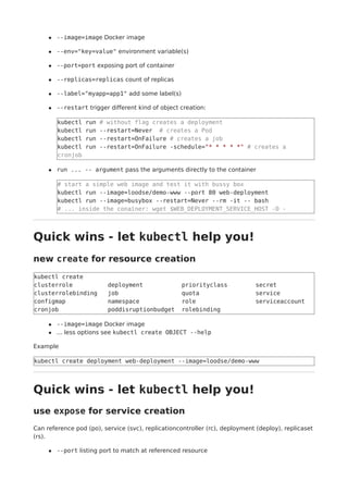 --image=image Docker image
--env="key=value" environment variable(s)
--port=port exposing port of container
--replicas=replicas count of replicas
--label="myapp=app1" add some label(s)
--restart trigger different kind of object creation:
kubectl run # without flag creates a deployment
kubectl run --restart=Never # creates a Pod
kubectl run --restart=OnFailure # creates a job
kubectl run --restart=OnFailure -schedule="* * * * *" # creates a
cronjob
run ... -- argument pass the arguments directly to the container
# start a simple web image and test it with bussy box
kubectl run --image=loodse/demo-www --port 80 web-deployment
kubectl run --image=busybox --restart=Never --rm -it -- bash
# ... inside the conainer: wget $WEB_DEPLOYMENT_SERVICE_HOST -O -
Quick wins - let kubectl help you!
new create for resource creation
kubectl create
clusterrole deployment priorityclass secret
clusterrolebinding job quota service
configmap namespace role serviceaccount
cronjob poddisruptionbudget rolebinding
--image=image Docker image
... less options see kubectl create OBJECT --help
Example
kubectl create deployment web-deployment --image=loodse/demo-www
Quick wins - let kubectl help you!
use expose for service creation
Can reference pod (po), service (svc), replicationcontroller (rc), deployment (deploy), replicaset
(rs).
--port listing port to match at referenced resource
 