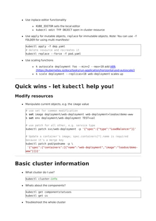 Use inplace editor functionality
KUBE_EDITOR sets the local editor
kubectl edit TYP OBJECT open in cluster resource
Use apply for mutable objects, replace for immutable objects. Note: You can use -f
FOLDER for using multi manifests!
kubectl apply -f dep.yaml
# delete resource and recreates it
kubectl replace --force -f pod.yaml
Use scaling functions
k autoscale deployment foo --min=2 --max=10 add HPA
(https://kubernetes.io/docs/tasks/run-application/horizontal-pod-autoscale/)
k scale deployment --replicas=10 web-deployment scales up
Quick wins - let kubectl help you!
Modify resources
Manipulate current objects, e.g. the image value
# use set for common modification
k set image deployment/web-deployment web-deployment=loodse/demo-www
k set env deployment/web-deployment TEST=val
# use patch for all other, e.g. service type
kubectl patch svc/web-deployment -p '{"spec":{"type":"LoadBalancer"}}'
# Update a container's image; spec.containers[*].name is required
because it's a merge key
kubectl patch pod/podname -p 
'{"spec":{"containers":[{"name":"web-deployment","image":"loodse/demo-
www"}]}}'
Basic cluster information
What cluster do I use?
kubectl cluster-info
Whats about the components?
kubectl get componentstatuses
kubectl get cs
Troubleshoot the whole cluster
 