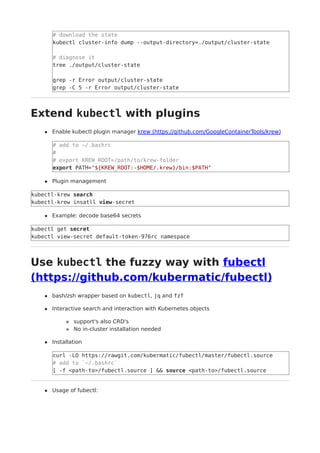 # download the state
kubectl cluster-info dump --output-directory=./output/cluster-state
# diagnose it
tree ./output/cluster-state
grep -r Error output/cluster-state
grep -C 5 -r Error output/cluster-state
Extend kubectl with plugins
Enable kubectl plugin manager krew (https://github.com/GoogleContainerTools/krew)
# add to ~/.bashrc
#
# export KREW_ROOT=/path/to/krew-folder
export PATH="${KREW_ROOT:-$HOME/.krew}/bin:$PATH"
Plugin management
kubectl-krew search
kubectl-krew insatll view-secret
Example: decode base64 secrets
kubectl get secret
kubectl view-secret default-token-976rc namespace
Use kubectl the fuzzy way with fubectl
(https://github.com/kubermatic/fubectl)
bash/zsh wrapper based on kubectl, jq and fzf
Interactive search and interaction with Kubernetes objects
support's also CRD's
No in-cluster installation needed
Installation
curl -LO https://rawgit.com/kubermatic/fubectl/master/fubectl.source
# add to `~/.bashrc`
[ -f <path-to>/fubectl.source ] && source <path-to>/fubectl.source
Usage of fubectl:
 