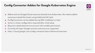 Conﬁg Connector Addon for Google Kubernetes Engine
QAware | 19
■ Deﬁne and use Google Cloud resources directly from Kubernetes. No need to deﬁne
resources outside the cluster using traditional IaC tools.
■ Conﬁg Connector can be added during GKE installation or later
■ Some in-cluster conﬁguration required after initial setup
■ Requires a dedicated service account with suitable permissions
■ Currently all major Google services and resources supported
■ https://cloud.google.com/conﬁg-connector/docs/reference/overview
 