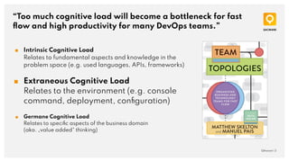 “Too much cognitive load will become a bottleneck for fast
ﬂow and high productivity for many DevOps teams.”
QAware | 3
■ Intrinsic Cognitive Load
Relates to fundamental aspects and knowledge in the
problem space (e.g. used languages, APIs, frameworks)
■ Extraneous Cognitive Load
Relates to the environment (e.g. console
command, deployment, conﬁguration)
■ Germane Cognitive Load
Relates to speciﬁc aspects of the business domain
(aka. „value added“ thinking)
 