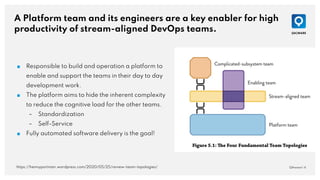 A Platform team and its engineers are a key enabler for high
productivity of stream-aligned DevOps teams.
QAware | 4
■ Responsible to build and operation a platform to
enable and support the teams in their day to day
development work.
■ The platform aims to hide the inherent complexity
to reduce the cognitive load for the other teams.
– Standardization
– Self-Service
■ Fully automated software delivery is the goal!
https://hennyportman.wordpress.com/2020/05/25/review-team-topologies/
 