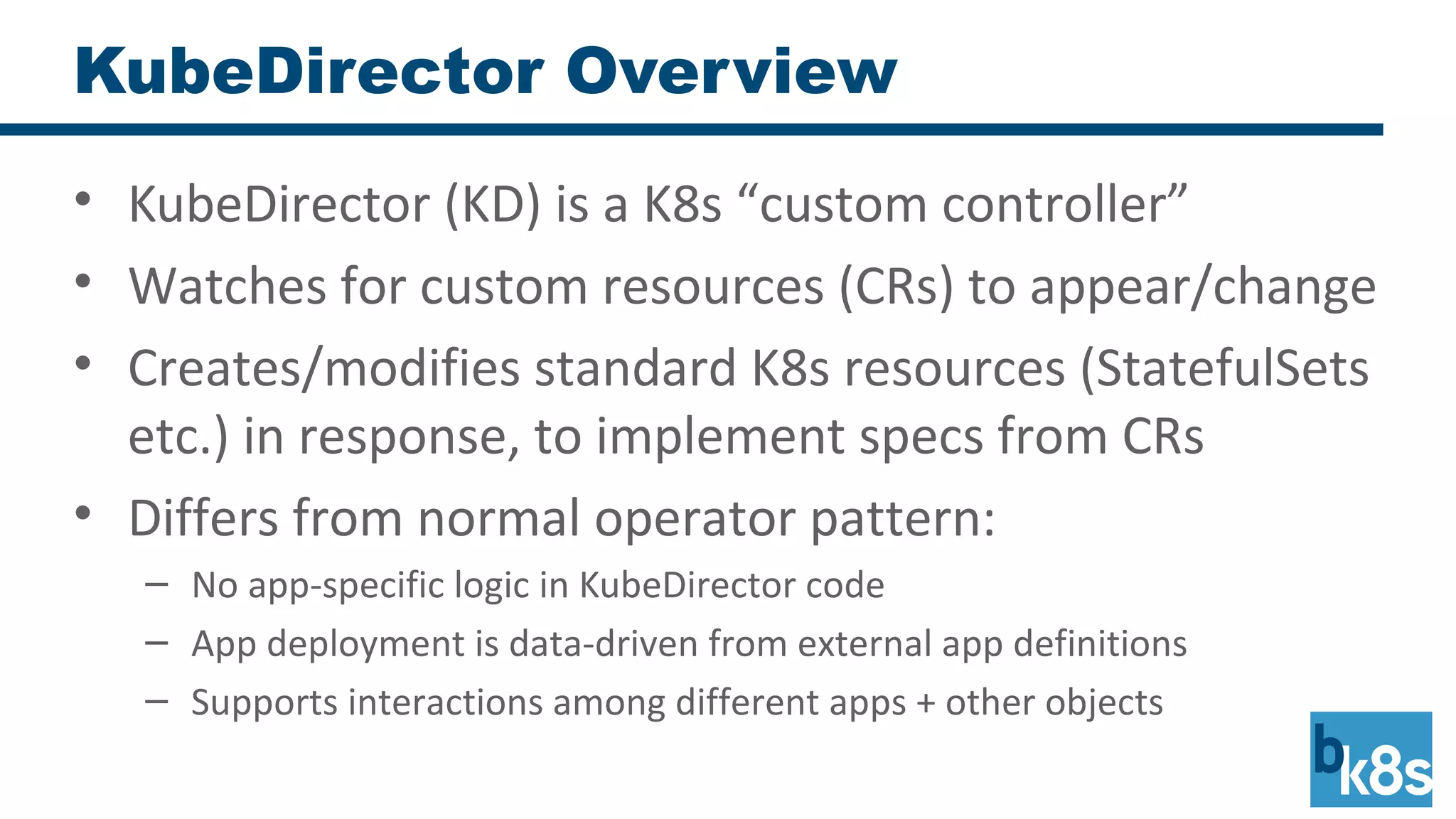 KubeDirector Overview
• KubeDirector (KD) is a K8s “custom controller”
• Watches for custom resources (CRs) to appear/change
• Creates/modifies standard K8s resources (StatefulSets
etc.) in response, to implement specs from CRs
• Differs from normal operator pattern:
– No app-specific logic in KubeDirector code
– App deployment is data-driven from external app definitions
– Supports interactions among different apps + other objects
 