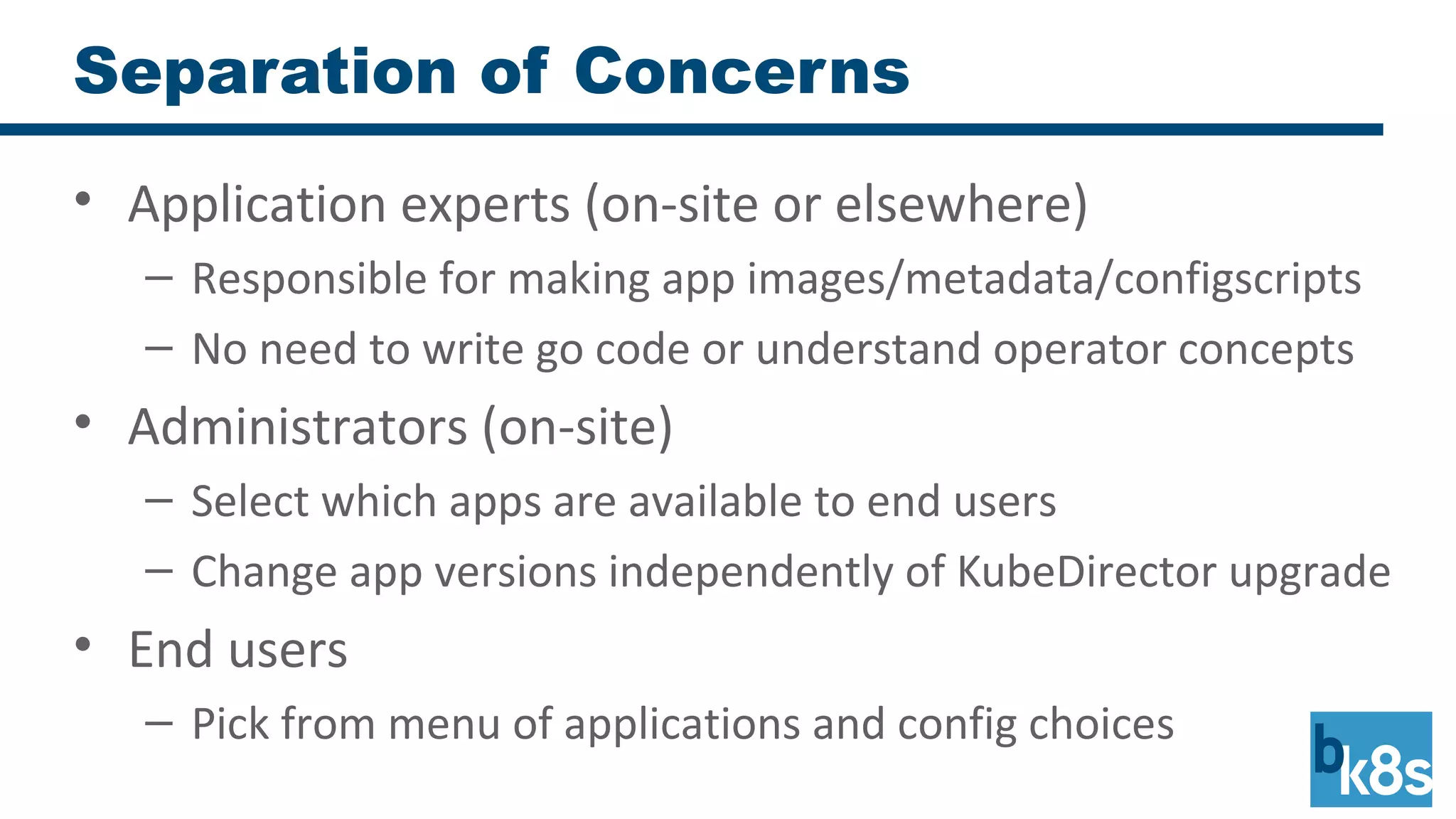 Separation of Concerns
• Application experts (on-site or elsewhere)
– Responsible for making app images/metadata/configscripts
– No need to write go code or understand operator concepts
• Administrators (on-site)
– Select which apps are available to end users
– Change app versions independently of KubeDirector upgrade
• End users
– Pick from menu of applications and config choices
 