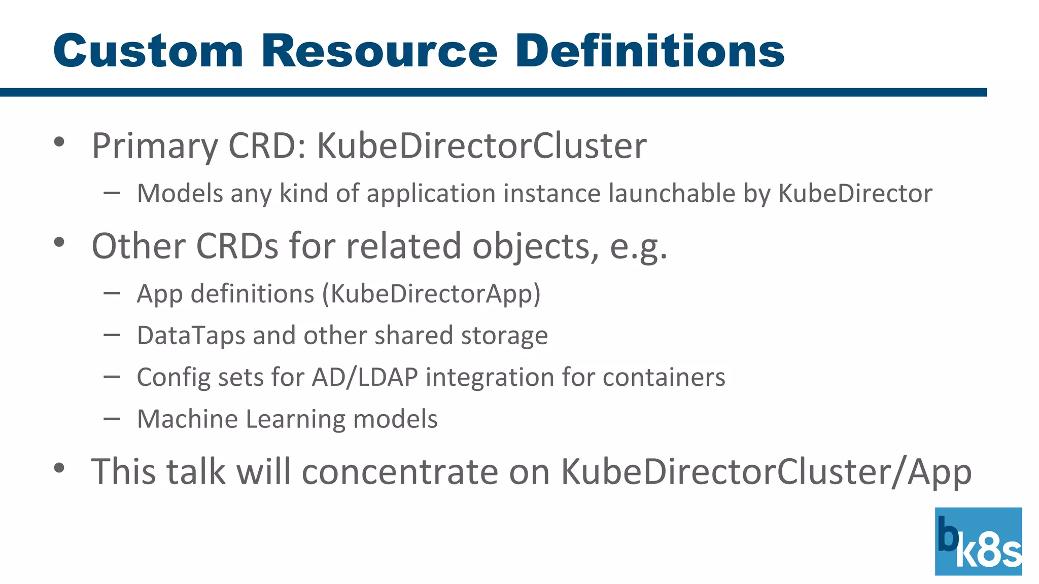 Custom Resource Definitions
• Primary CRD: KubeDirectorCluster
– Models any kind of application instance launchable by KubeDirector
• Other CRDs for related objects, e.g.
– App definitions (KubeDirectorApp)
– DataTaps and other shared storage
– Config sets for AD/LDAP integration for containers
– Machine Learning models
• This talk will concentrate on KubeDirectorCluster/App
 