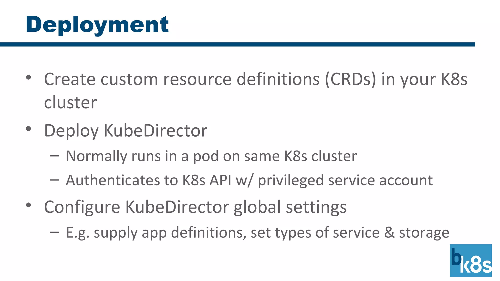 Deployment
• Create custom resource definitions (CRDs) in your K8s
cluster
• Deploy KubeDirector
– Normally runs in a pod on same K8s cluster
– Authenticates to K8s API w/ privileged service account
• Configure KubeDirector global settings
– E.g. supply app definitions, set types of service & storage
 