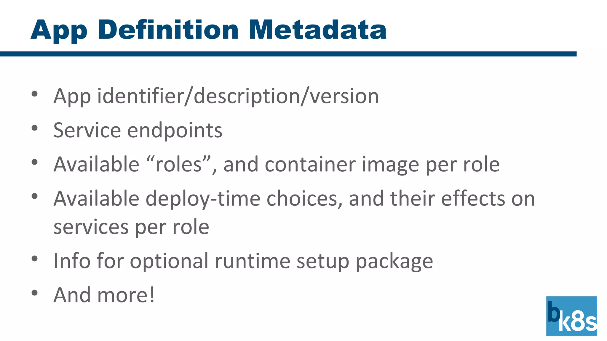 App Definition Metadata
• App identifier/description/version
• Service endpoints
• Available “roles”, and container image per role
• Available deploy-time choices, and their effects on
services per role
• Info for optional runtime setup package
• And more!
 