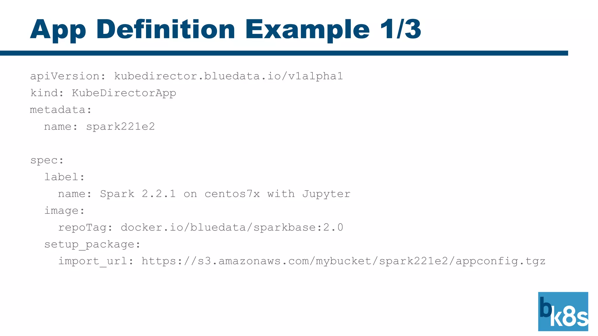 App Definition Example 1/3
apiVersion: kubedirector.bluedata.io/v1alpha1
kind: KubeDirectorApp
metadata:
name: spark221e2
spec:
label:
name: Spark 2.2.1 on centos7x with Jupyter
image:
repoTag: docker.io/bluedata/sparkbase:2.0
setup_package:
import_url: https://s3.amazonaws.com/mybucket/spark221e2/appconfig.tgz
 